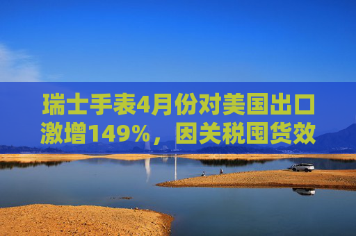 瑞士手表4月份对美国出口激增149%，因关税囤货效应