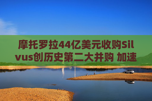 摩托罗拉44亿美元收购Silvus创历史第二大并购 加速布局战术通信领域