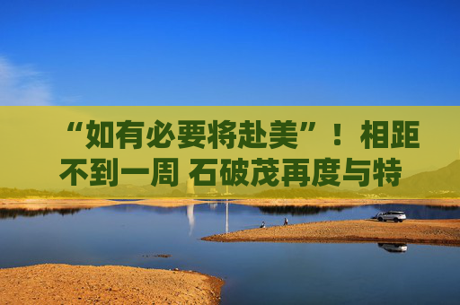 “如有必要将赴美”！相距不到一周 石破茂再度与特朗普通话