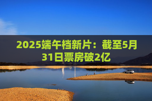 2025端午档新片：截至5月31日票房破2亿