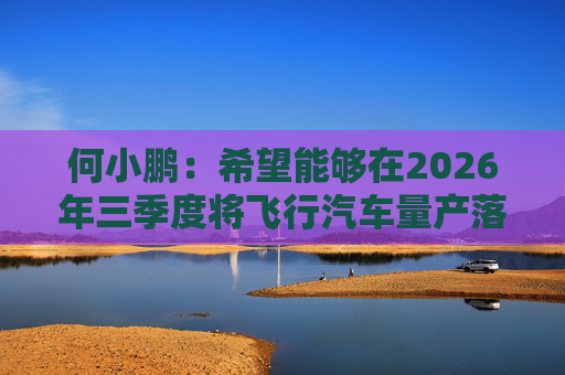 何小鹏：希望能够在2026年三季度将飞行汽车量产落地  第1张