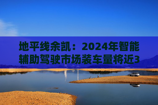 地平线余凯：2024年智能辅助驾驶市场装车量将近300万台，市场份额第一