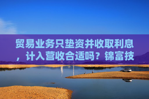 贸易业务只垫资并收取利息，计入营收合适吗？锦富技术立案调查结果来了