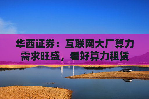 华西证券：互联网大厂算力需求旺盛，看好算力租赁