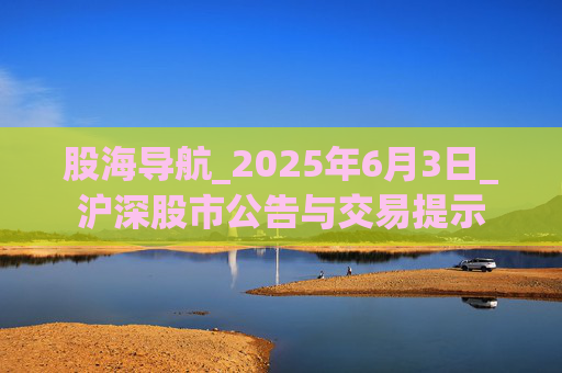 股海导航_2025年6月3日_沪深股市公告与交易提示