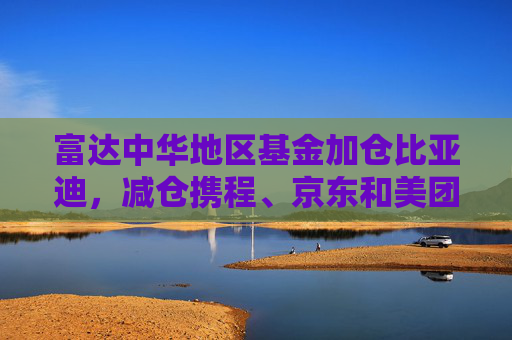 富达中华地区基金加仓比亚迪，减仓携程、京东和美团