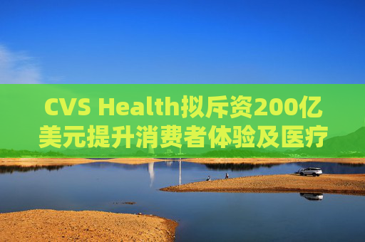 CVS Health拟斥资200亿美元提升消费者体验及医疗行业互操作性