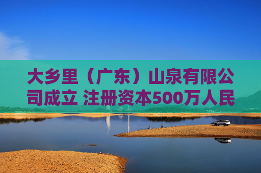 大乡里（广东）山泉有限公司成立 注册资本500万人民币