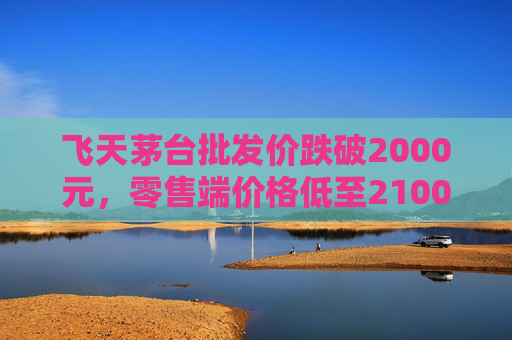 飞天茅台批发价跌破2000元，零售端价格低至2100元