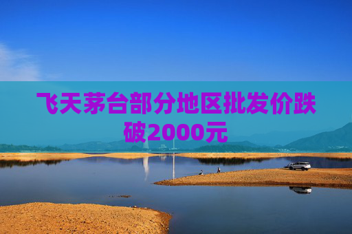 飞天茅台部分地区批发价跌破2000元