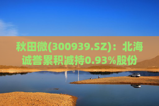 秋田微(300939.SZ)：北海诚誉累积减持0.93%股份