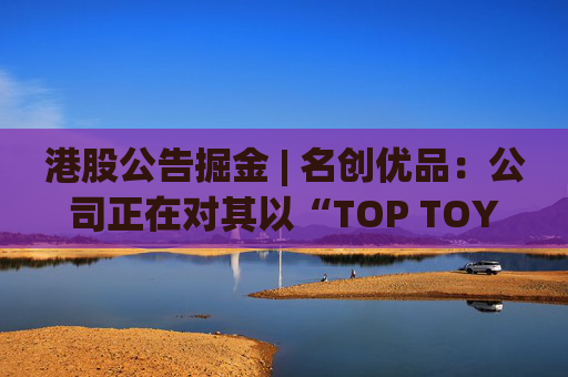 港股公告掘金 | 名创优品：公司正在对其以“TOP TOY”品牌运营的潮流玩具业务潜在分拆上市可能性进行初步评估