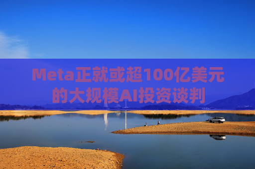 Meta正就或超100亿美元的大规模AI投资谈判