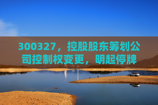 300327，控股股东筹划公司控制权变更，明起停牌