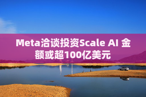 Meta洽谈投资Scale AI 金额或超100亿美元