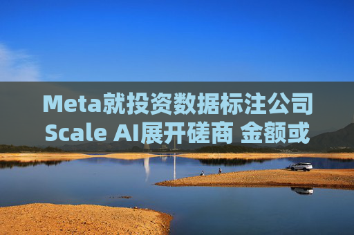 Meta就投资数据标注公司Scale AI展开磋商 金额或超100亿美元